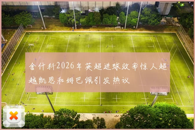 舍什科2026年英超进球效率惊人超越凯恩和姆巴佩引发热议