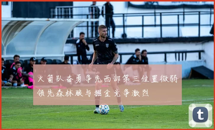 火箭队奋勇争先西部第三位置微弱领先森林狼与掘金竞争激烈