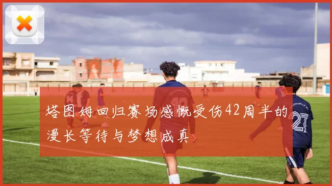塔图姆回归赛场感慨受伤42周半的漫长等待与梦想成真