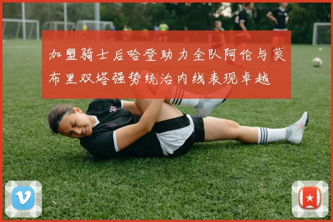 加盟骑士后哈登助力全队阿伦与莫布里双塔强势统治内线表现卓越
