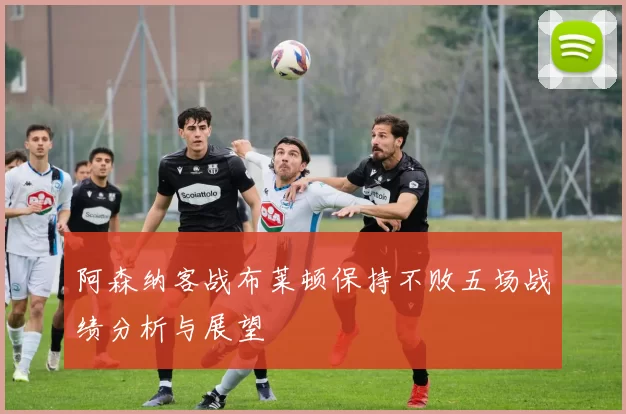 阿森纳客战布莱顿保持不败五场战绩分析与展望