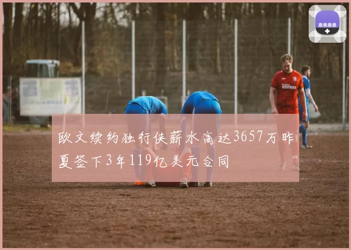 欧文续约独行侠薪水高达3657万昨夏签下3年119亿美元合同
