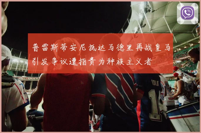 普雷斯蒂安尼抵达马德里再战皇马引发争议遭指责为种族主义者