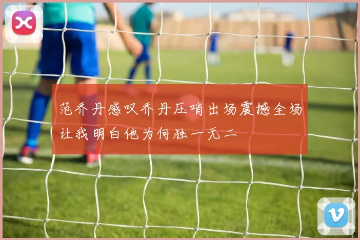 范乔丹感叹乔丹压哨出场震撼全场让我明白他为何独一无二