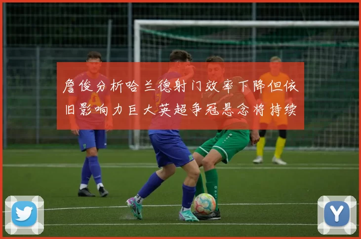 詹俊分析哈兰德射门效率下降但依旧影响力巨大英超争冠悬念将持续至五月