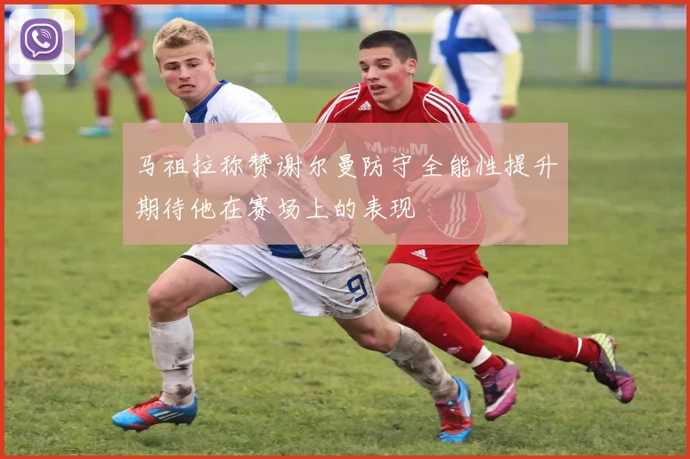 马祖拉称赞谢尔曼防守全能性提升期待他在赛场上的表现