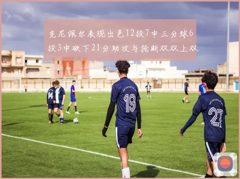 克尼佩尔表现出色12投7中三分球6投3中砍下21分助攻与抢断双双上双
